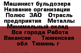 Машинист бульдозера › Название организации ­ Полюс, ЗАО › Отрасль предприятия ­ Металлы › Минимальный оклад ­ 1 - Все города Работа » Вакансии   . Тюменская обл.,Тюмень г.